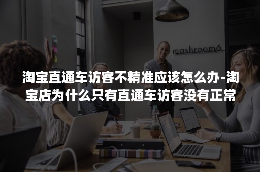 淘宝直通车访客不精准应该怎么办-淘宝店为什么只有直通车访客没有正常访客