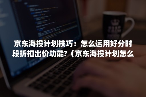 京东海投计划技巧：怎么运用好分时段折扣出价功能?（京东海投计划怎么设置）