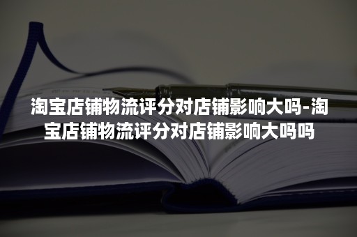 淘宝店铺物流评分对店铺影响大吗-淘宝店铺物流评分对店铺影响大吗吗