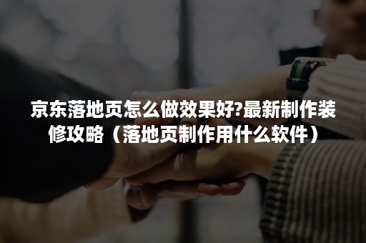 京东落地页怎么做效果好?最新制作装修攻略（落地页制作用什么软件）