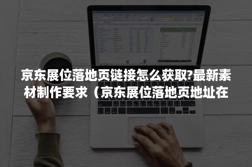 京东展位落地页链接怎么获取?最新素材制作要求（京东展位落地页地址在哪里）