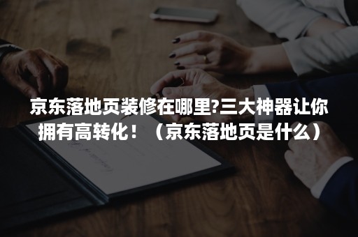 京东落地页装修在哪里?三大神器让你拥有高转化！（京东落地页是什么）