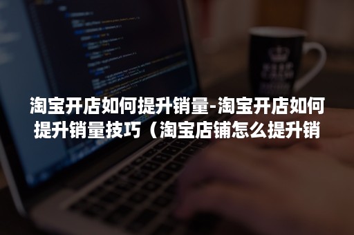 淘宝开店如何提升销量-淘宝开店如何提升销量技巧（淘宝店铺怎么提升销量）