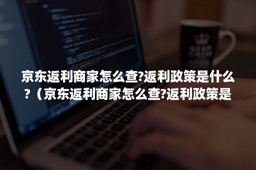 京东返利商家怎么查?返利政策是什么?（京东返利商家怎么查?返利政策是什么原因）