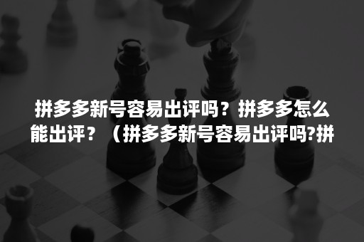 拼多多新号容易出评吗？拼多多怎么能出评？（拼多多新号容易出评吗?拼多多怎么能出评分）