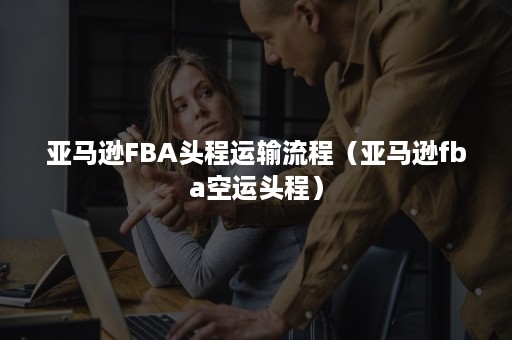 亚马逊FBA头程运输流程（亚马逊fba空运头程）