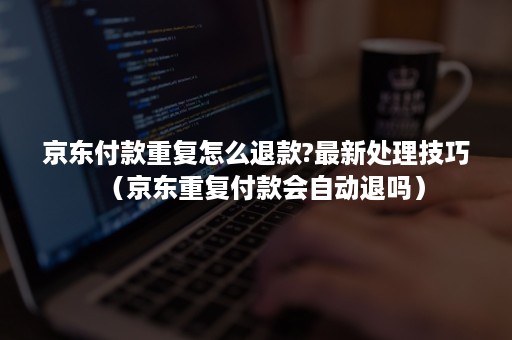 京东付款重复怎么退款?最新处理技巧（京东重复付款会自动退吗）