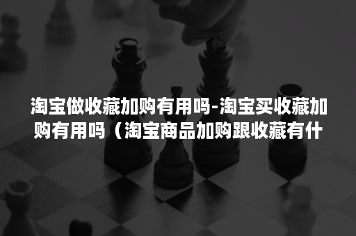 淘宝做收藏加购有用吗-淘宝买收藏加购有用吗（淘宝商品加购跟收藏有什么用）