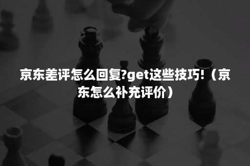 京东差评怎么回复?get这些技巧!(京东怎么补充评价) 京东差评怎么回复?get这些技巧!(京东怎么补充评价)