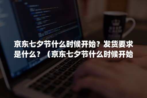 京东七夕节什么时候开始?发货要求是什么?(京东七夕节什么时候开始?发货要求是什么意思) 京东七夕节什么时候开始?发货要求是什么?(京东七夕节什么时候开始?发货要求是什么意思)