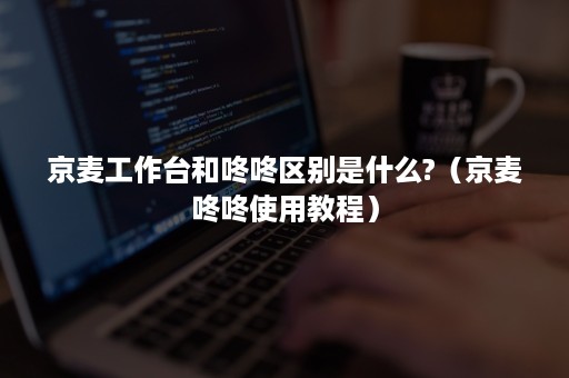京麦工作台和咚咚区别是什么?（京麦咚咚使用教程）