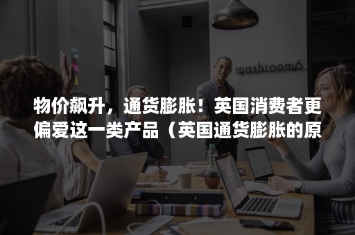 物价飙升,通货膨胀!英国消费者更偏爱这一类产品(英国通货膨胀的原因) 物价飙升,通货膨胀!英国消费者更偏爱这一类产品(英国通货膨胀的原因)