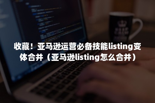 收藏！亚马逊运营必备技能listing变体合并（亚马逊listing怎么合并）