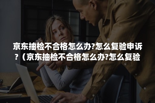 京东抽检不合格怎么办?怎么复验申诉?（京东抽检不合格怎么办?怎么复验申诉通过）