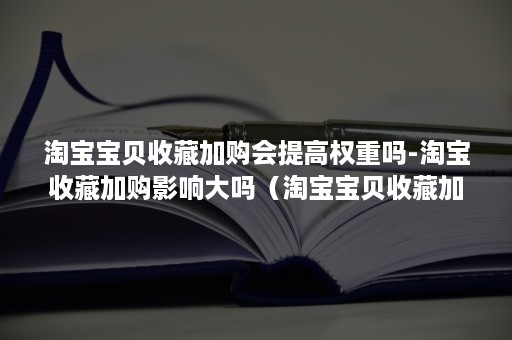 淘宝宝贝收藏加购会提高权重吗-淘宝收藏加购影响大吗（淘宝宝贝收藏加购有什么用）