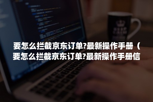 要怎么拦截京东订单?最新操作手册(要怎么拦截京东订单?最新操作手册信息) 要怎么拦截京东订单?最新操作手册(要怎么拦截京东订单?最新操作手册信息)