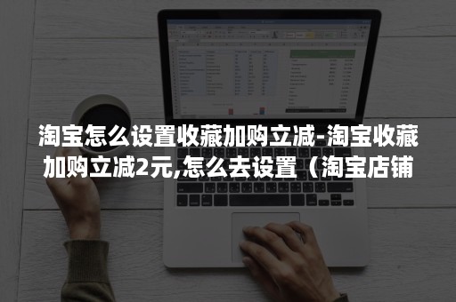 淘宝怎么设置收藏加购立减-淘宝收藏加购立减2元,怎么去设置（淘宝店铺收藏加购怎么设置）