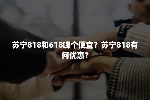 苏宁818和618哪个便宜？苏宁818有何优惠？