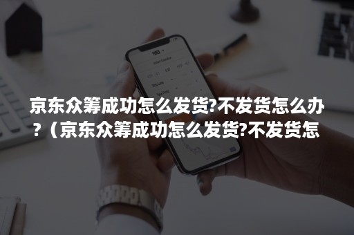 京东众筹成功怎么发货?不发货怎么办?（京东众筹成功怎么发货?不发货怎么办呢）