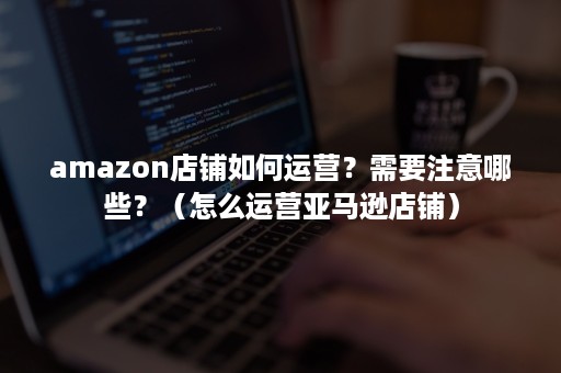 amazon店铺如何运营？需要注意哪些？（怎么运营亚马逊店铺）