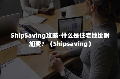 ShipSaving攻略-什么是住宅地址附加费？（Shipsaving）