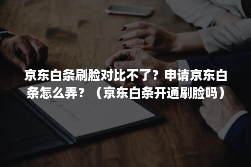 京东白条刷脸对比不了？申请京东白条怎么弄？（京东白条开通刷脸吗）
