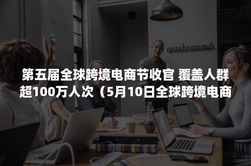 第五届全球跨境电商节收官 覆盖人群超100万人次（5月10日全球跨境电商大会）