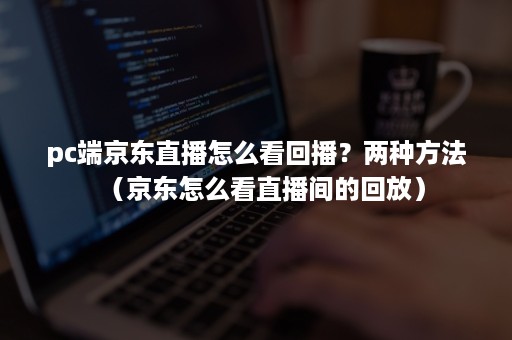 pc端京东直播怎么看回播？两种方法（京东怎么看直播间的回放）