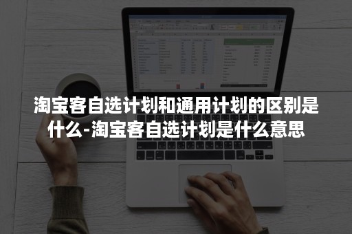 淘宝客自选计划和通用计划的区别是什么-淘宝客自选计划是什么意思 淘宝客自选计划和通用计划的区别是什么-淘宝客自选计划是什么意思