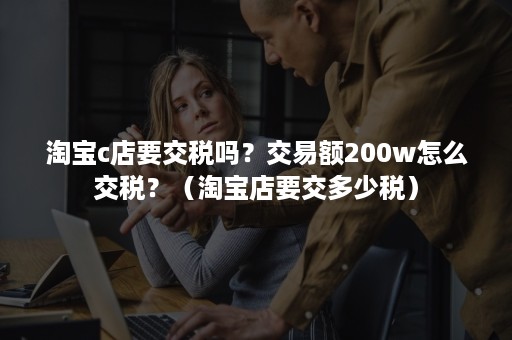 淘宝c店要交税吗?交易额200w怎么交税?(淘宝店要交多少税) 淘宝c店要交税吗?交易额200w怎么交税?(淘宝店要交多少税)