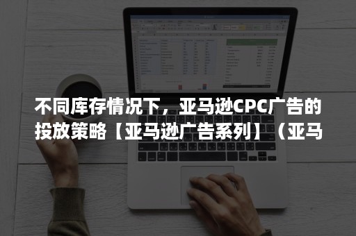 不同库存情况下，亚马逊CPC广告的投放策略【亚马逊广告系列】（亚马逊cpc广告报表分析）