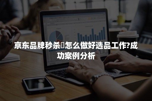 京东品牌秒杀怎么做好选品工作?成功案例分析 京东品牌秒杀怎么做好选品工作?成功案例分析