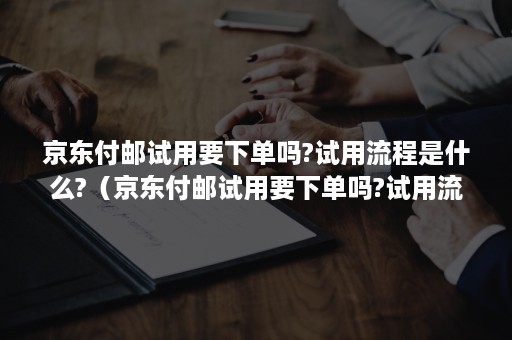 京东付邮试用要下单吗?试用流程是什么?（京东付邮试用要下单吗?试用流程是什么意思）