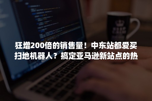 狂增200倍的销售量！中东站都爱买扫地机器人？搞定亚马逊新站点的热卖选品，旺季爆单起跑！