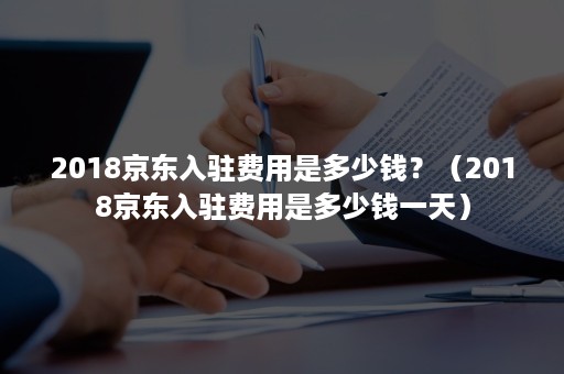 2018京东入驻费用是多少钱？（2018京东入驻费用是多少钱一天）