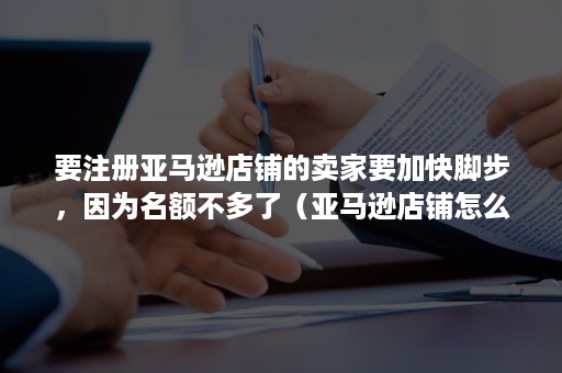 要注册亚马逊店铺的卖家要加快脚步，因为名额不多了（亚马逊店铺怎么注册）