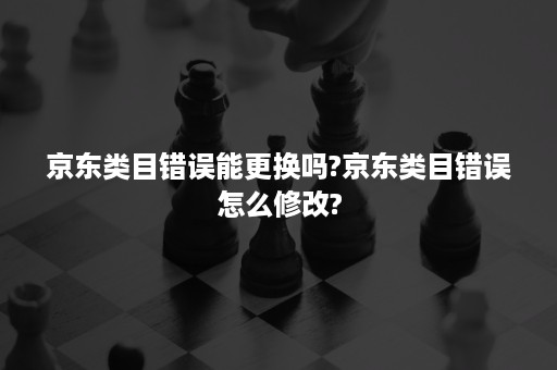 京东类目错误能更换吗?京东类目错误怎么修改?