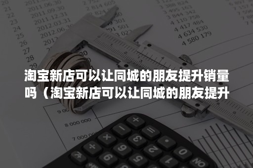 淘宝新店可以让同城的朋友提升销量吗（淘宝新店可以让同城的朋友提升销量吗知乎）