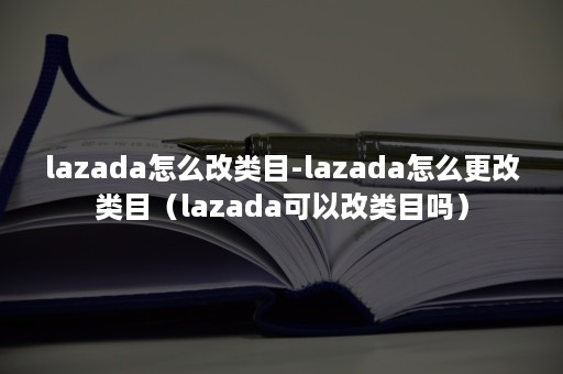 lazada怎么改类目-lazada怎么更改类目（lazada可以改类目吗）