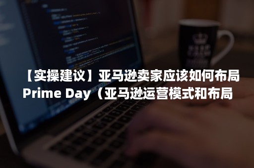 【实操建议】亚马逊卖家应该如何布局Prime Day（亚马逊运营模式和布局）