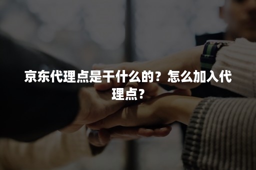 京东代理点是干什么的?怎么加入代理点? 京东代理点是干什么的?怎么加入代理点?