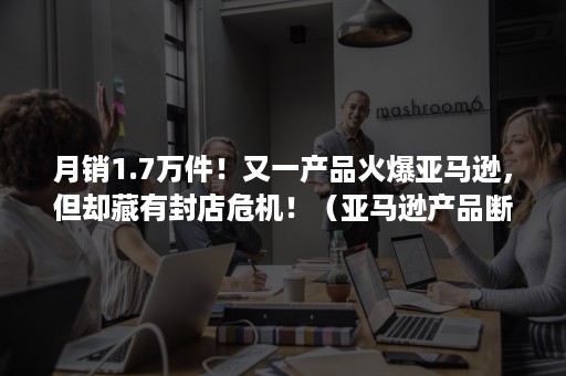 月销1.7万件！又一产品火爆亚马逊，但却藏有封店危机！（亚马逊产品断货）