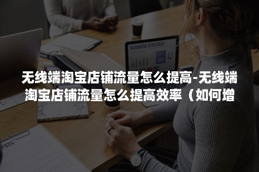 无线端淘宝店铺流量怎么提高-无线端淘宝店铺流量怎么提高效率（如何增加淘宝网店流量）