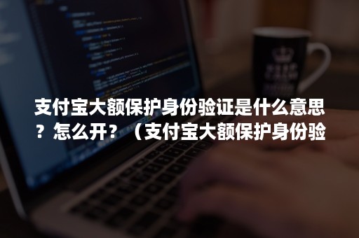 支付宝大额保护身份验证是什么意思？怎么开？（支付宝大额保护身份验证是什么意思?怎么开通）