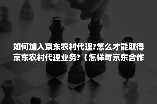 如何加入京东农村代理?怎么才能取得京东农村代理业务?（怎样与京东合作农村电商）