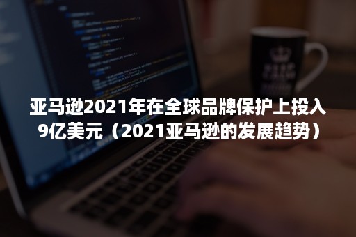 亚马逊2021年在全球品牌保护上投入9亿美元(2021亚马逊的发展趋势) 亚马逊2021年在全球品牌保护上投入9亿美元(2021亚马逊的发展趋势)