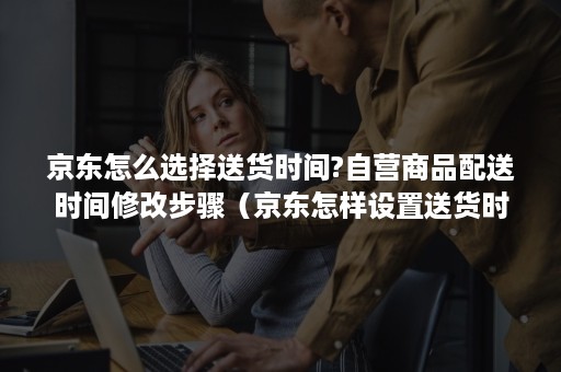 京东怎么选择送货时间?自营商品配送时间修改步骤(京东怎样设置送货时间) 京东怎么选择送货时间?自营商品配送时间修改步骤(京东怎样设置送货时间)