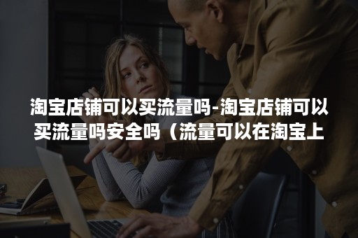 淘宝店铺可以买流量吗-淘宝店铺可以买流量吗安全吗（流量可以在淘宝上买吗）