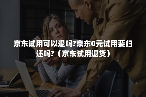 京东试用可以退吗?京东0元试用要归还吗?（京东试用退货）