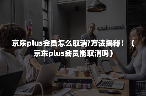 京东plus会员怎么取消?方法揭秘！（京东plus会员能取消吗）